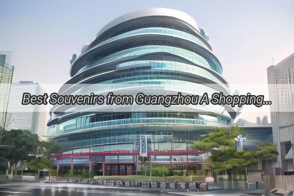 Best Souvenirs from Guangzhou A Shopping Guide for Your Happy Homecoming